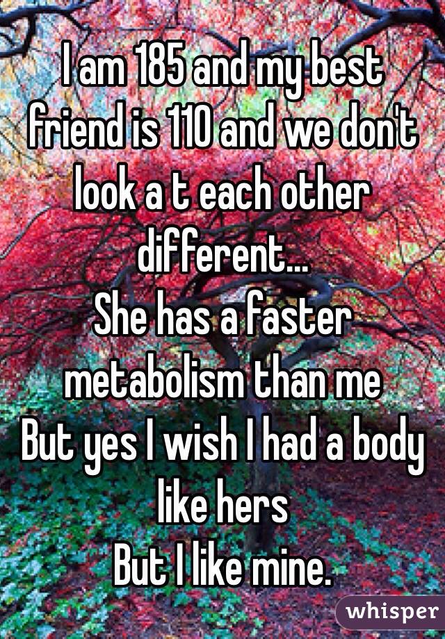 I am 185 and my best friend is 110 and we don't look a t each other different... 
She has a faster metabolism than me 
But yes I wish I had a body like hers
But I like mine.