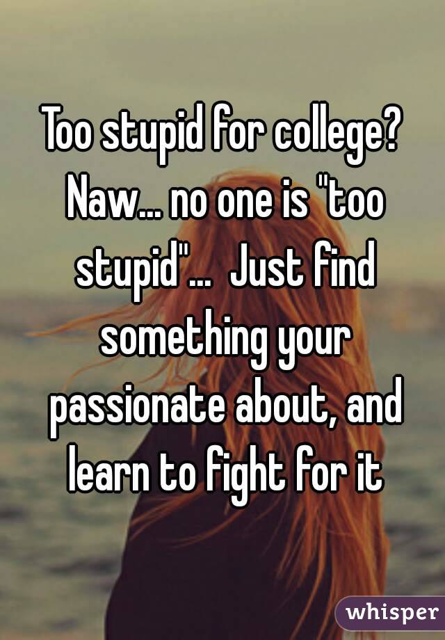 Too stupid for college? Naw... no one is "too stupid"...  Just find something your passionate about, and learn to fight for it