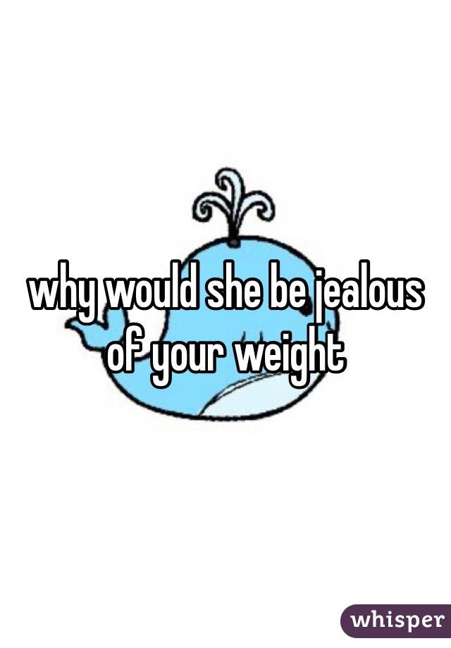 why would she be jealous of your weight