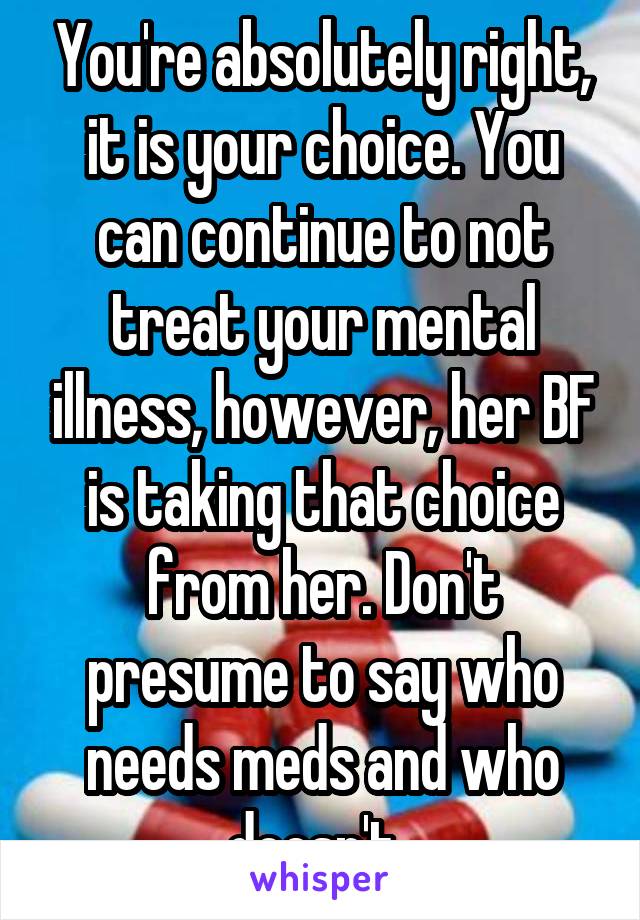 You're absolutely right, it is your choice. You can continue to not treat your mental illness, however, her BF is taking that choice from her. Don't presume to say who needs meds and who doesn't. 