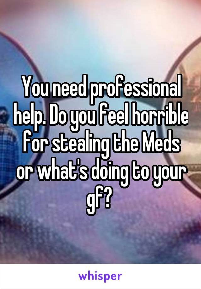 You need professional help. Do you feel horrible for stealing the Meds or what's doing to your gf? 