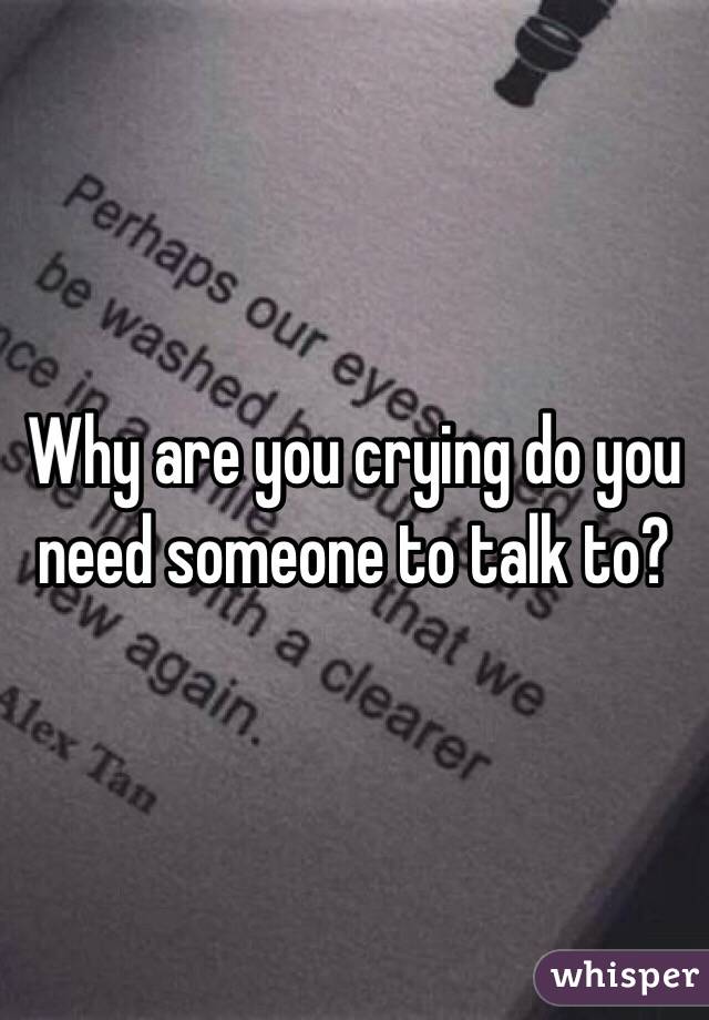 Why are you crying do you need someone to talk to?