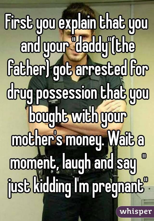 First you explain that you and your "daddy"(the father) got arrested for drug possession that you bought with your mother's money. Wait a moment, laugh and say  " just kidding I'm pregnant"