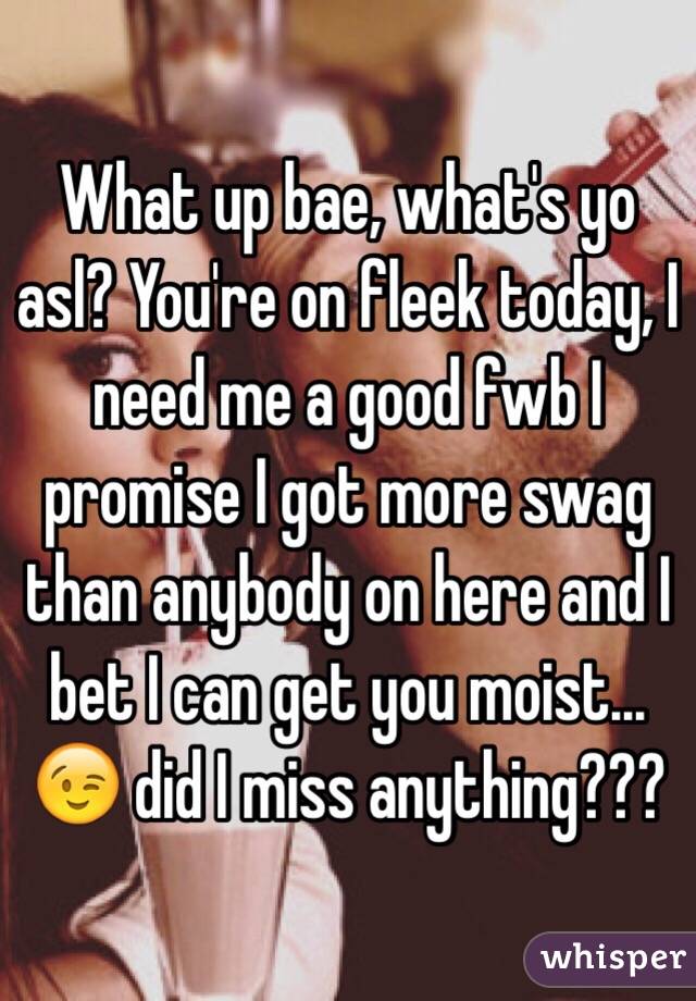 What up bae, what's yo asl? You're on fleek today, I need me a good fwb I promise I got more swag than anybody on here and I bet I can get you moist... 😉 did I miss anything??? 