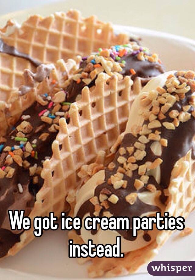We got ice cream parties instead.