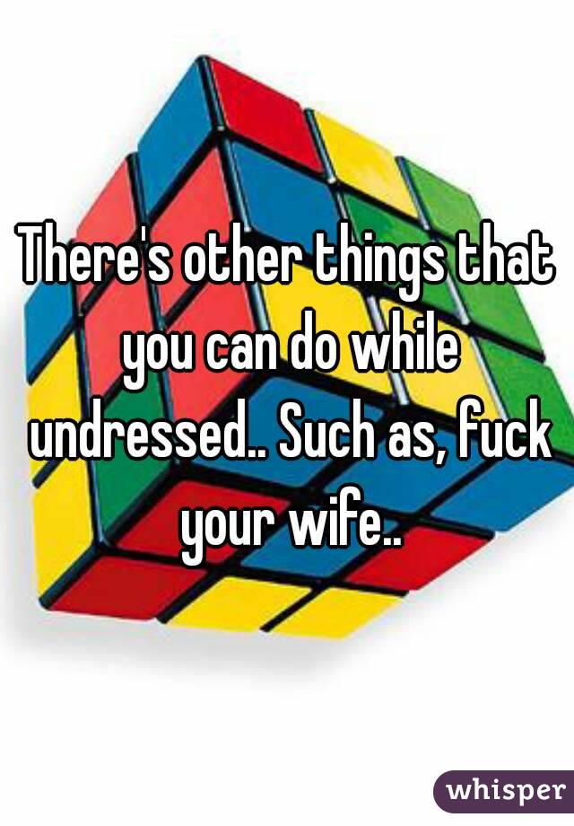 There's other things that you can do while undressed.. Such as, fuck your wife..