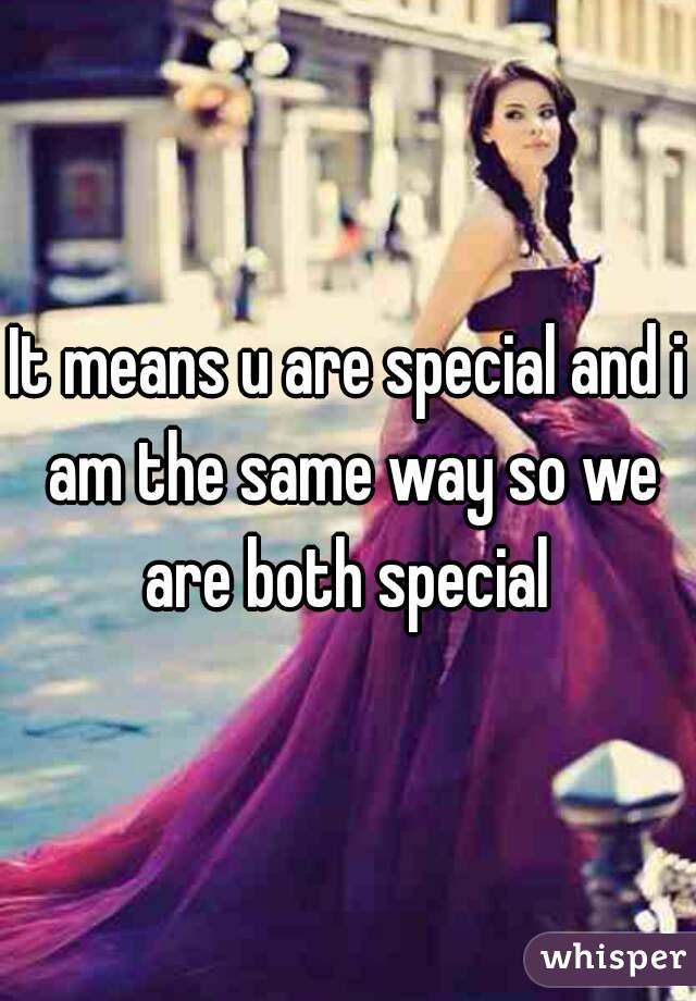 It means u are special and i am the same way so we are both special 