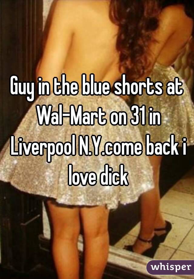 Guy in the blue shorts at Wal-Mart on 31 in Liverpool N.Y.come back i love dick