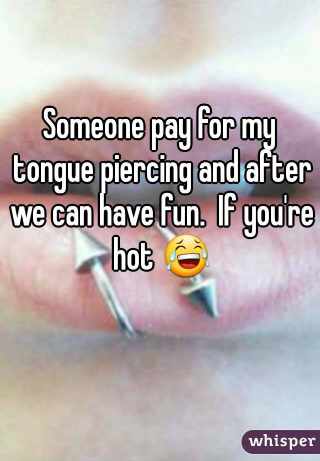 Someone pay for my tongue piercing and after we can have fun.  If you're hot 😂