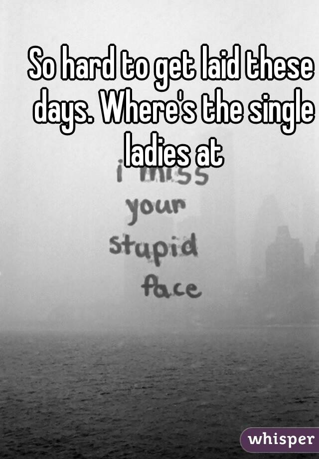 So hard to get laid these days. Where's the single ladies at