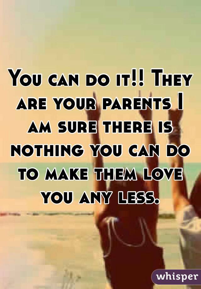 You can do it!! They are your parents I am sure there is nothing you can do to make them love you any less. 