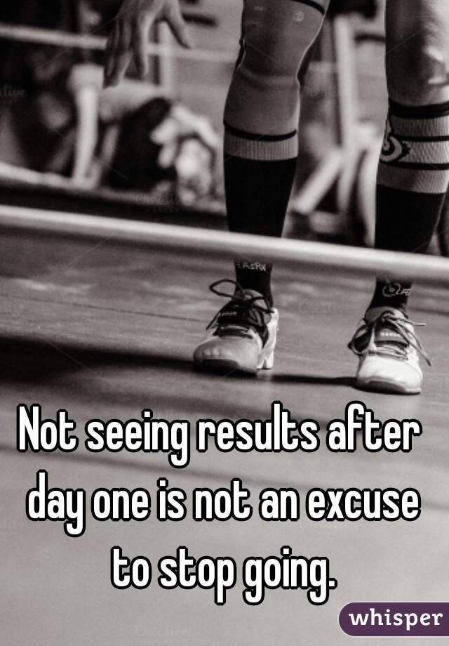 Not seeing results after day one is not an excuse to stop going.