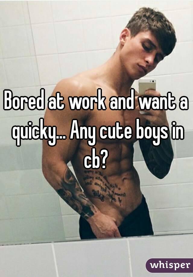 Bored at work and want a quicky... Any cute boys in cb? 