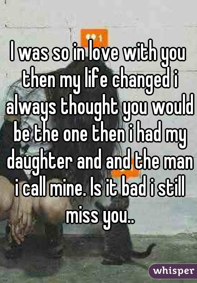 I was so in love with you then my life changed i always thought you would be the one then i had my daughter and and the man i call mine. Is it bad i still miss you..