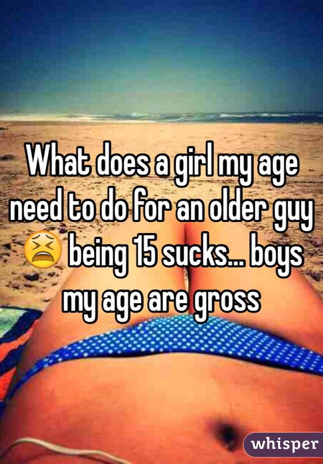 What does a girl my age need to do for an older guy 😫 being 15 sucks... boys my age are gross 