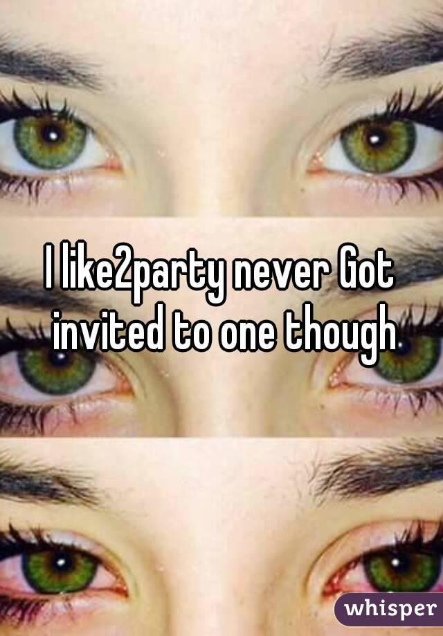 I like2party never Got invited to one though