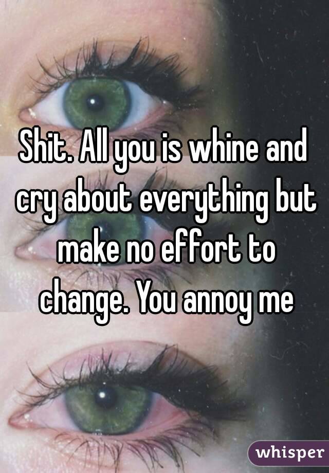 Shit. All you is whine and cry about everything but make no effort to change. You annoy me