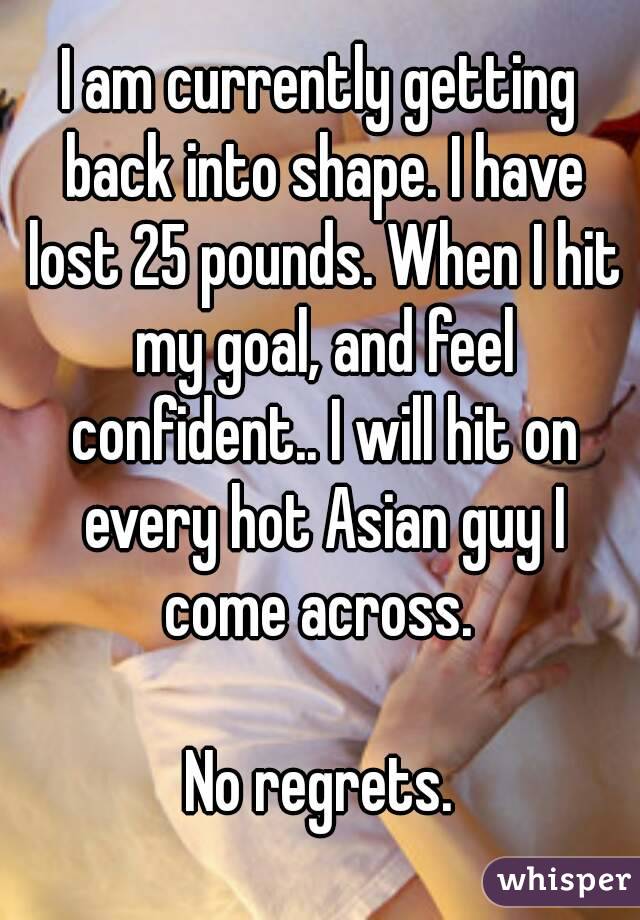 I am currently getting back into shape. I have lost 25 pounds. When I hit my goal, and feel confident.. I will hit on every hot Asian guy I come across. 

No regrets.