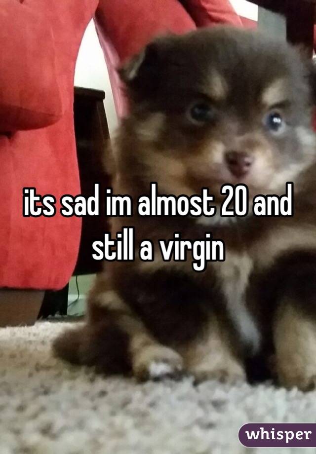 its sad im almost 20 and still a virgin