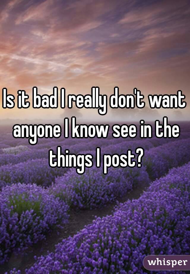 Is it bad I really don't want anyone I know see in the things I post?