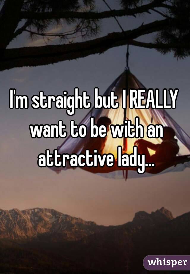 I'm straight but I REALLY want to be with an attractive lady...