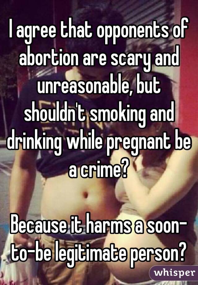 I agree that opponents of abortion are scary and unreasonable, but shouldn't smoking and drinking while pregnant be a crime? 

Because it harms a soon-to-be legitimate person?