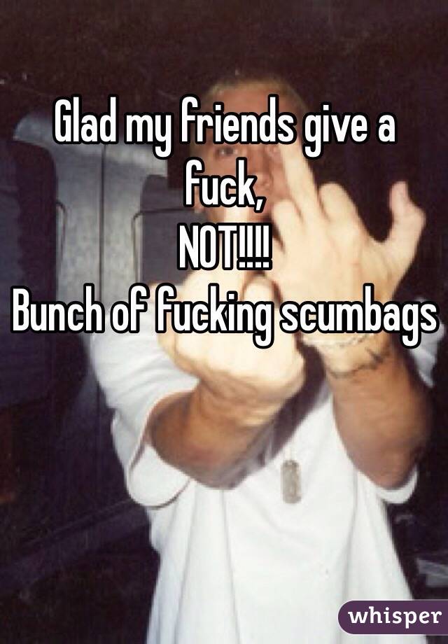 Glad my friends give a fuck, 
NOT!!!!
Bunch of fucking scumbags