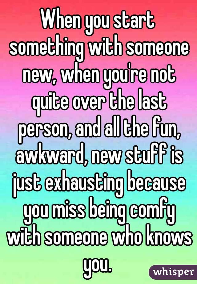 When you start something with someone new, when you're not quite over the last person, and all the fun, awkward, new stuff is just exhausting because you miss being comfy with someone who knows you. 