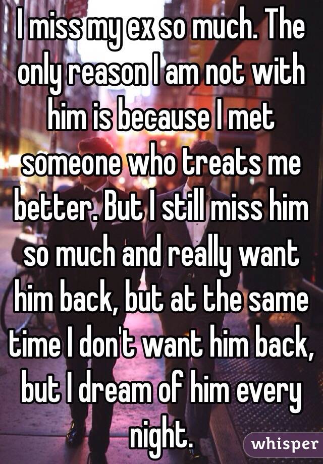 I miss my ex so much. The only reason I am not with him is because I met someone who treats me better. But I still miss him so much and really want him back, but at the same time I don't want him back, but I dream of him every night. 