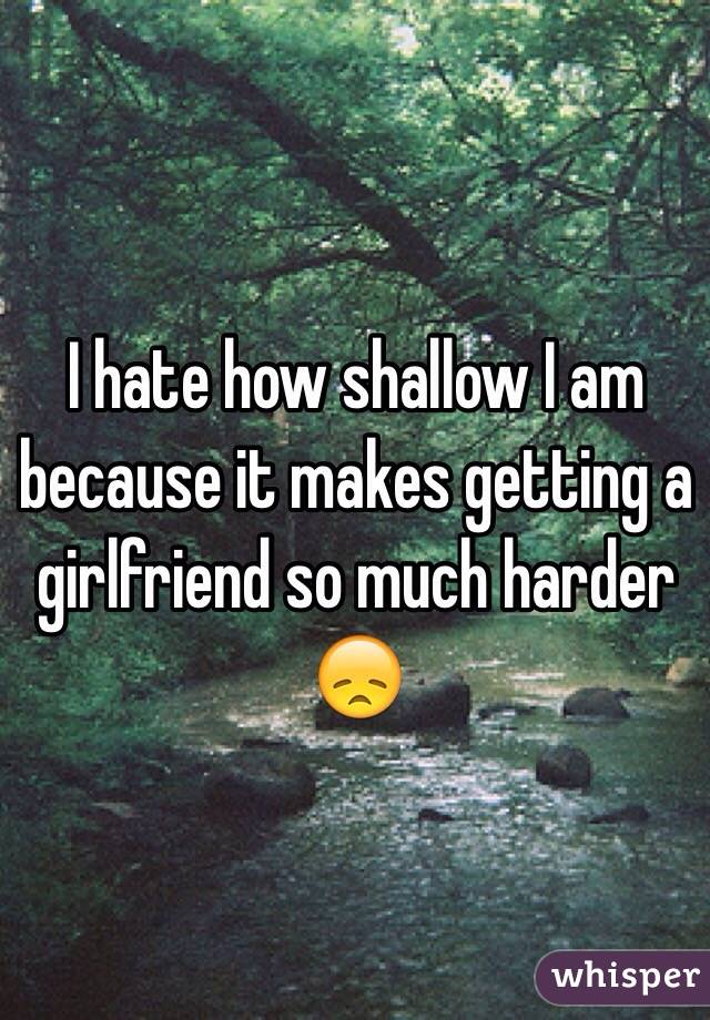 I hate how shallow I am because it makes getting a girlfriend so much harder 😞