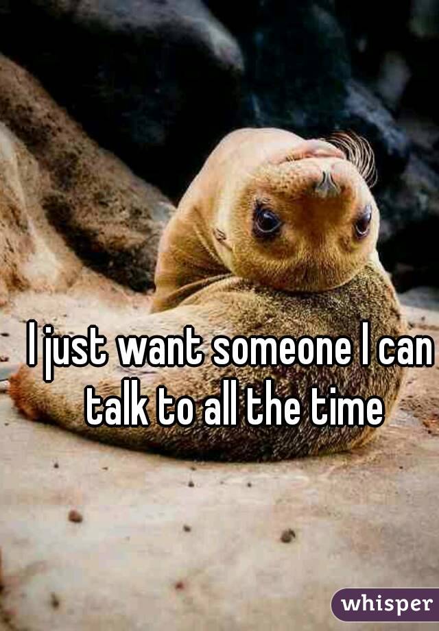 I just want someone I can talk to all the time