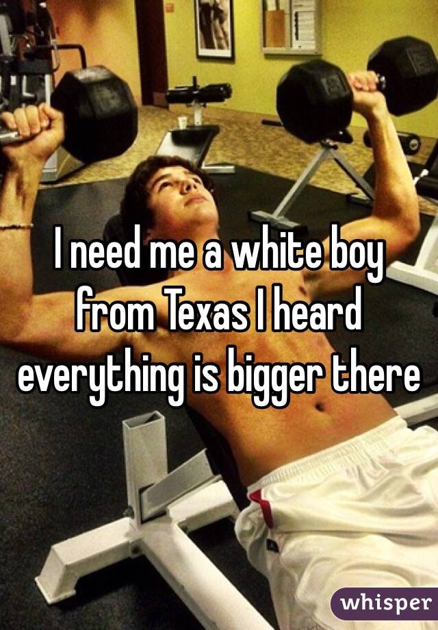 I need me a white boy from Texas I heard everything is bigger there 