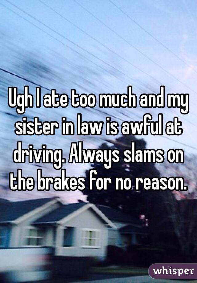 Ugh I ate too much and my sister in law is awful at driving. Always slams on the brakes for no reason.