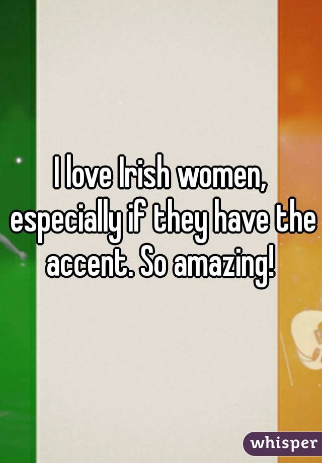 I love Irish women, especially if they have the accent. So amazing! 