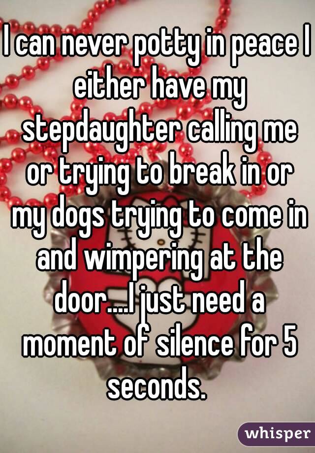 I can never potty in peace I either have my stepdaughter calling me or trying to break in or my dogs trying to come in and wimpering at the door....I just need a moment of silence for 5 seconds. 