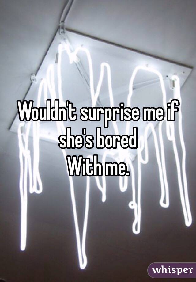 Wouldn't surprise me if she's bored 
With me.