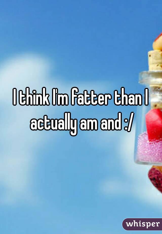 I think I'm fatter than I actually am and :/