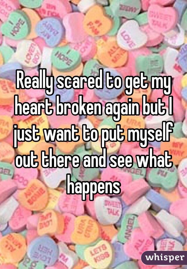 Really scared to get my heart broken again but I just want to put myself out there and see what happens