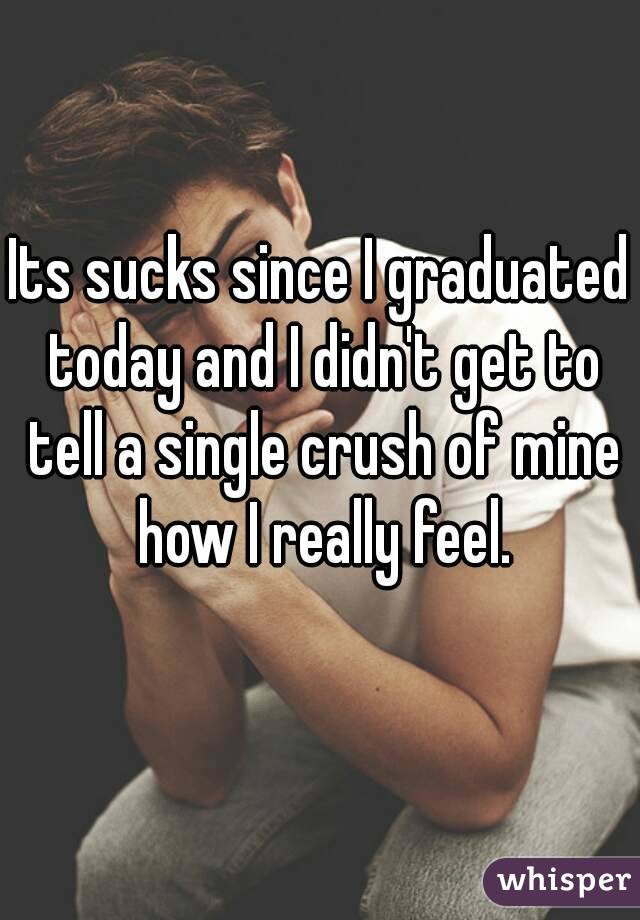 Its sucks since I graduated today and I didn't get to tell a single crush of mine how I really feel.