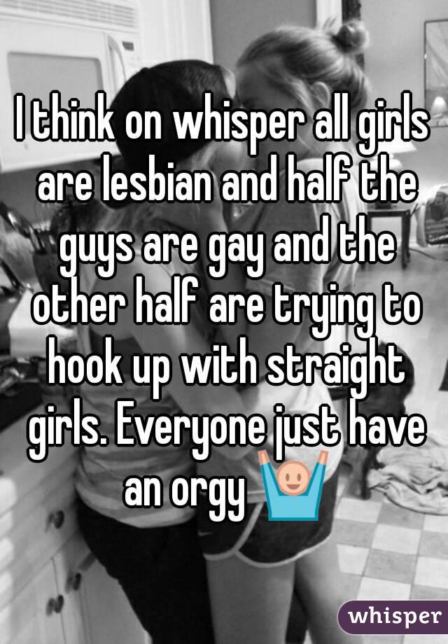 I think on whisper all girls are lesbian and half the guys are gay and the other half are trying to hook up with straight girls. Everyone just have an orgy 🙌