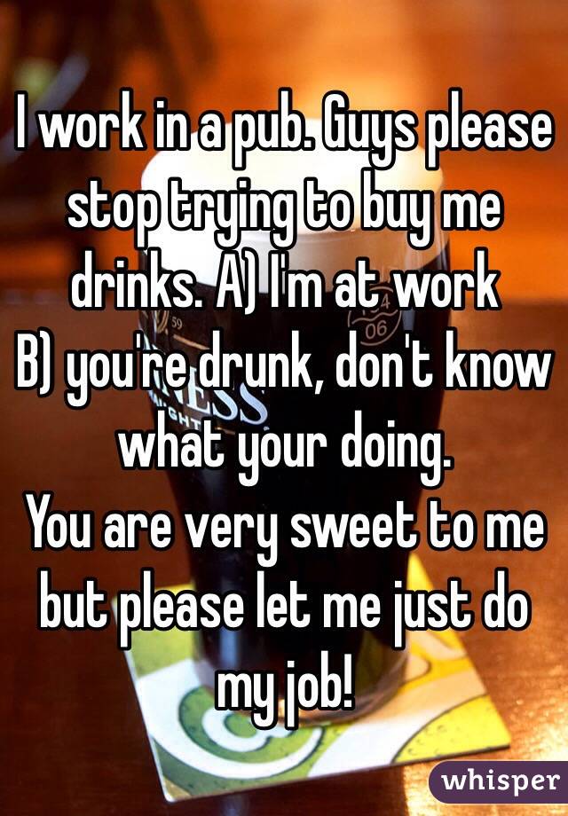 I work in a pub. Guys please stop trying to buy me drinks. A) I'm at work 
B) you're drunk, don't know what your doing.
You are very sweet to me but please let me just do my job! 