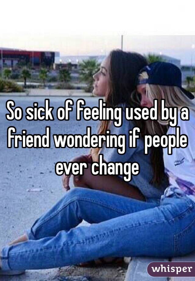 So sick of feeling used by a friend wondering if people ever change 