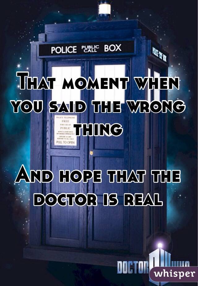 That moment when you said the wrong thing

And hope that the doctor is real
