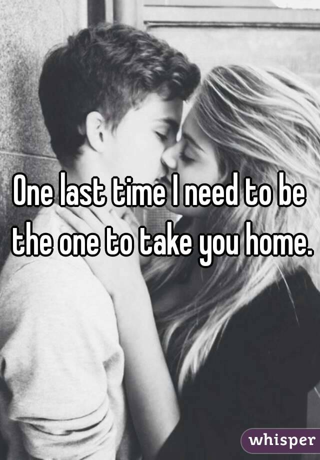 One last time I need to be the one to take you home.