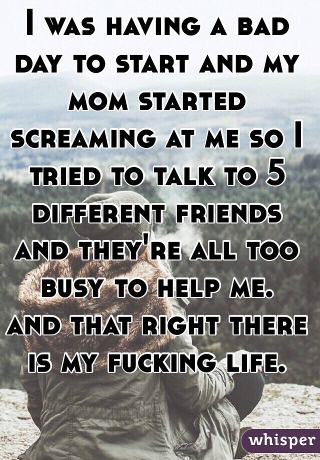 I was having a bad day to start and my mom started screaming at me so I tried to talk to 5 different friends and they're all too busy to help me. 
and that right there is my fucking life. 