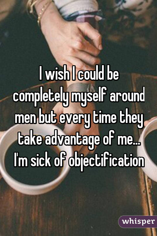 I wish I could be completely myself around men but every time they take advantage of me... I'm sick of objectification