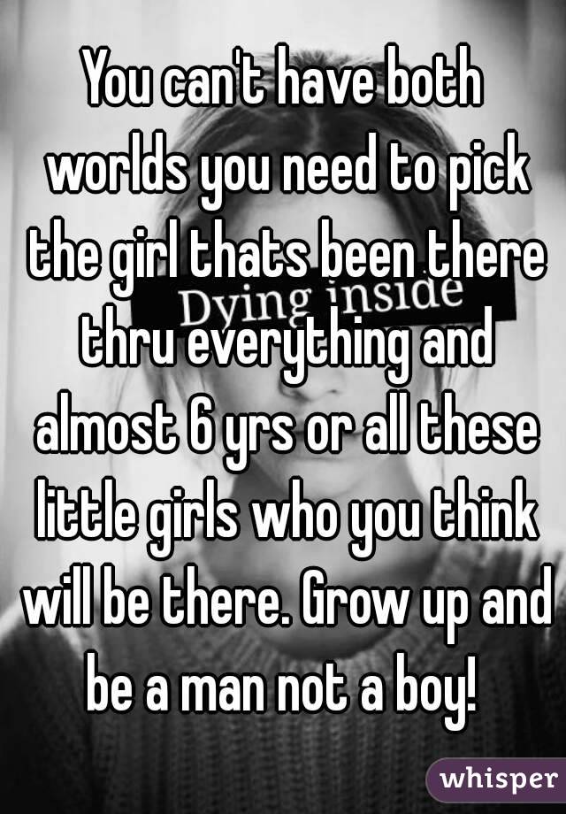 You can't have both worlds you need to pick the girl thats been there thru everything and almost 6 yrs or all these little girls who you think will be there. Grow up and be a man not a boy! 