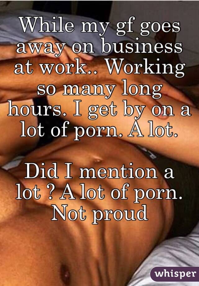 While my gf goes away on business at work.. Working so many long hours. I get by on a lot of porn. A lot.

Did I mention a lot ? A lot of porn. Not proud