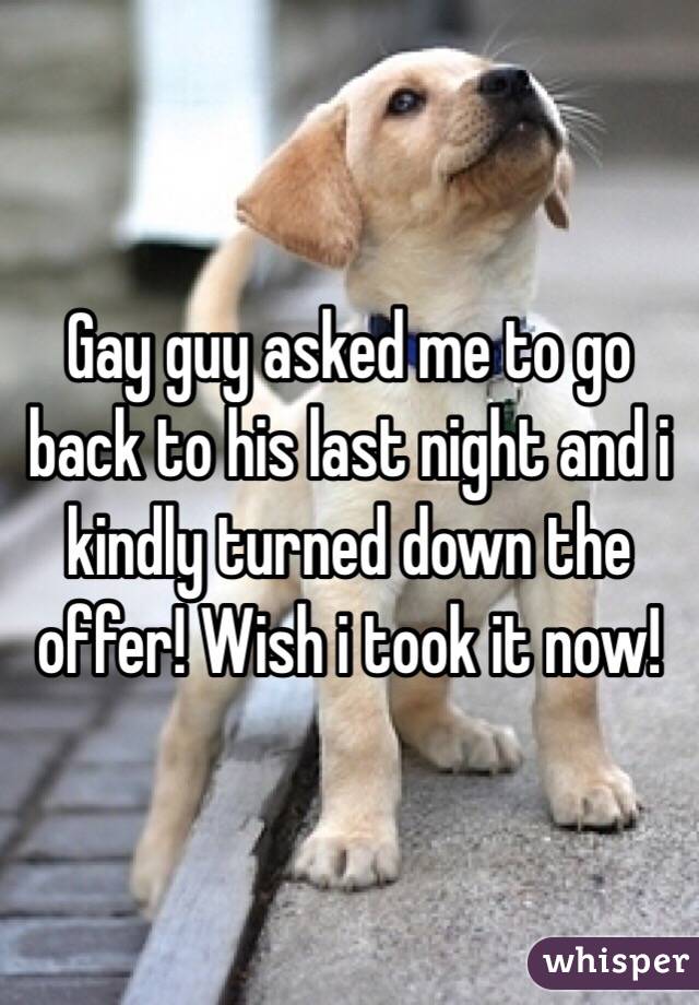 Gay guy asked me to go back to his last night and i kindly turned down the offer! Wish i took it now! 