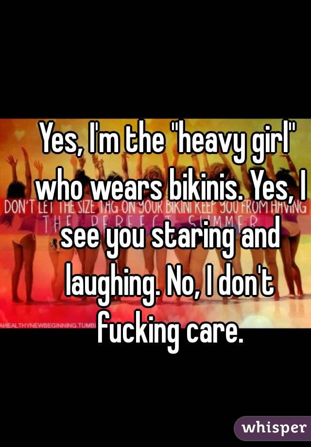 Yes, I'm the "heavy girl" who wears bikinis. Yes, I see you staring and laughing. No, I don't fucking care.